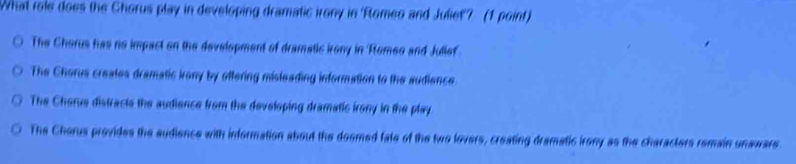 What role does the Chorus play in developing dramatic irony in 'Romeo and Juliet'? (1 point)
The Chorus has no impact on the development of dramatic irony in Romeo and Jullef
The Chorus creates dramatic irony by ottering misleading information to the audience
The Cherue distracts the audience from the developing dramatic irony in the play
The Cherus provides the audience with information about the doomed fate of the two lovers, creating dramatic irony as the characters remain unaware