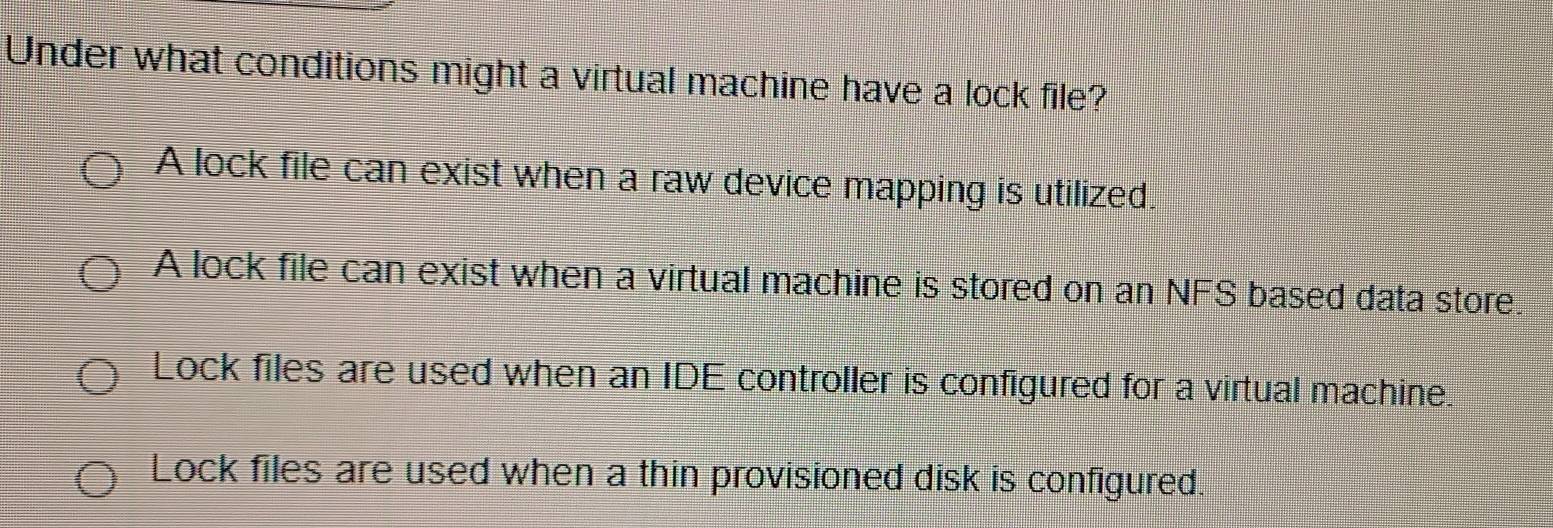 Under what conditions might a virtual machine have a lock file?
A lock file can exist when a raw device mapping is utilized.
A lock file can exist when a virtual machine is stored on an NFS based data store.
Lock files are used when an IDE controller is configured for a virtual machine.
Lock files are used when a thin provisioned disk is configured.