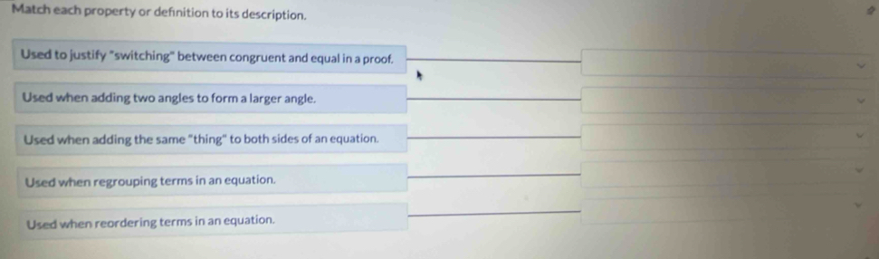 Match each property or definition to its description.
Used to justify "switching" between congruent and equal in a proof.
Used when adding two angles to form a larger angle.
Used when adding the same "thing" to both sides of an equation.
Used when regrouping terms in an equation.
Used when reordering terms in an equation.