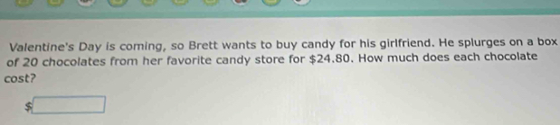 Valentine's Day is coming, so Brett wants to buy candy for his girlfriend. He splurges on a box 
of 20 chocolates from her favorite candy store for $24.80. How much does each chocolate 
cost? 
=□