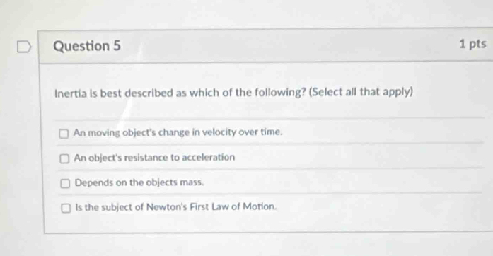 Inertia is best described as which of the following? (Select all that apply)
An moving object's change in velocity over time.
An object's resistance to acceleration
Depends on the objects mass.
ls the subject of Newton's First Law of Motion.