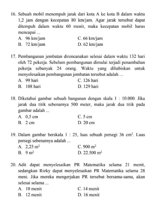 Sebuah mobil menempuh jarak dari kota A ke kota B dalam waktu
1,2 jam dengan kecepatan 80 km/jam. Agar jarak tersebut dapat
ditempuh dalam waktu 60 menit, maka kecepatan mobil harus
mencapai ...
A. 96 km/jam C. 66 km/jam
B. 72 km/jam D. 62 km/jam
17. Pembangunan jembatan direncanakan selesai dalam waktu 132 hari
oleh 72 pekerja. Sebelum pembangunan dimulai terjadi penambahan
pekerja sebanyak 24 orang. Waktu yang dihabiskan untuk
menyelesaikan pembangunan jembatan tersebut adalah ...
A. 99 hari C. 126 hari
B. 108 hari D. 129 hari
18. Diketahui gambar sebuah bangunan dengan skala 1:10.000. Jika
jarak dua titik sebenarnya 500 meter, maka jarak dua titik pada
gambar adalah ...
A. 0,5 cm C. 5 cm
B. 2 cm D. 20 cm
19. Dalam gambar berskala 1:25 , luas sebuah persegi 36cm^2. Luas
persegi sebenarnya adalah ...
A. 2,25m^2 C. 900m^2
B. 9m^2 D. 22.500m^2
20. Adit dapat menyelesaikan PR Matematika selama 21 menit,
sedangkan Rizky dapat menyelesaikan PR Matematika selama 28
meni. Jika mereka mengerjakan PR tersebut bersama-sama, akan
selesai selama ...
A. 10 menit C. 14 menit
B. 12 menit D. 16 menit