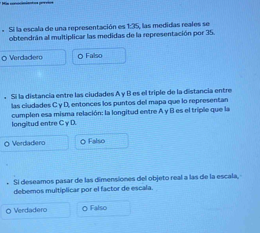 Mis conocimientos previos
. Si la escala de una representación es 1:35 , las medidas reales se
obtendrán al multiplicar las medidas de la representación por 35.
Verdadero Falso
. Si la distancia entre las ciudades A y B es el triple de la distancia entre
las ciudades C y D, entonces los puntos del mapa que lo representan
cumplen esa misma relación: la longitud entre A y B es el triple que la
longitud entre C y D.
Verdadero Falso
Si deseamos pasar de las dimensiones del objeto real a las de la escala,
debemos multiplicar por el factor de escala.
Verdadero Falso