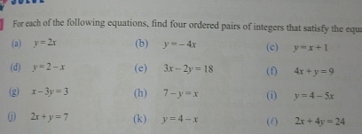 For each of the following equations, find four ordered pairs of integers that satisfy the equa 
(3) y=2x (b) y=-4x (c) y=x+1
(d) y=2-x (e) 3x-2y=18 (f) 4x+y=9
(g) x-3y=3 (h) 7-y=x (i) y=4-5x
j 2x+y=7 (k) y=4-x (f) 2x+4y=24