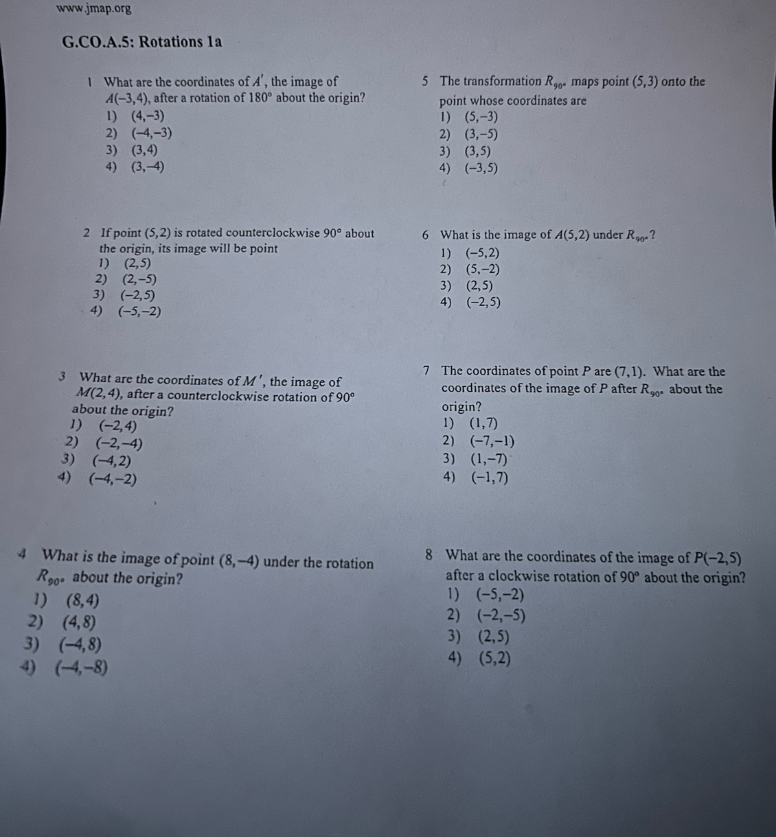 CO.A.5: Rotations 1a
I What are the coordinates of A' , the image of 5 The transformation R_90° maps point (5,3) onto the
A(-3,4) , after a rotation of 180° about the origin? point whose coordinates are
1) (4,-3) 1) (5,-3)
2) (-4,-3) 2) (3,-5)
3) (3,4) 3) (3,5)
4) (3,-4) 4) (-3,5)
2 If point (5,2) is rotated counterclockwise 90° about 6 What is the image of A(5,2) under R_90° ?
the origin, its image will be point
1) (-5,2)
1) (2,5) (5,-2)
2)
2) (2,-5)
3) (2,5)
3) (-2,5)
4) (-2,5)
4) (-5,-2)
7 The coordinates of point P are (7,1). What are the
3 What are the coordinates of M' , the image of coordinates of the image of P after R_90° about the
M(2,4) , after a counterclockwise rotation of 90°
about the origin? origin?
1)
1) (-2,4) (1,7)
2)
2) (-2,-4) (-7,-1)
3) (-4,2) 3) (1,-7)
4) (-4,-2) 4) (-1,7)
4 What is the image of point (8,-4) under the rotation 8 What are the coordinates of the image of P(-2,5)
R_90 。 about the origin? after a clockwise rotation of 90° about the origin?
1) (8,4)
1) (-5,-2)
2) (4,8)
2) (-2,-5)
3) (-4,8)
3) (2,5)
4) (-4,-8)
4) (5,2)