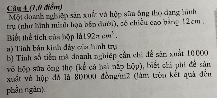 (1,0 điểm) 
Một doanh nghiệp sản xuất vỏ hộp sữa ông thọ dạng hình 
trụ (như hình minh họa bên dưới), có chiều cao bằng 12cm. 
Biết thể tích của hộp là 192π cm^3. 
a) Tính bán kính đáy của hình trụ 
b) Tính số tiền mà doanh nghiệp cần chi đề sản xuất 10000
vỏ hộp sữa ông thọ (kể cả hai nắp hộp), biết chi phí để sản 
xuất vỏ hộp đó là 80000 đồng/ m2 (làm tròn kết quả đến 
phần ngàn).