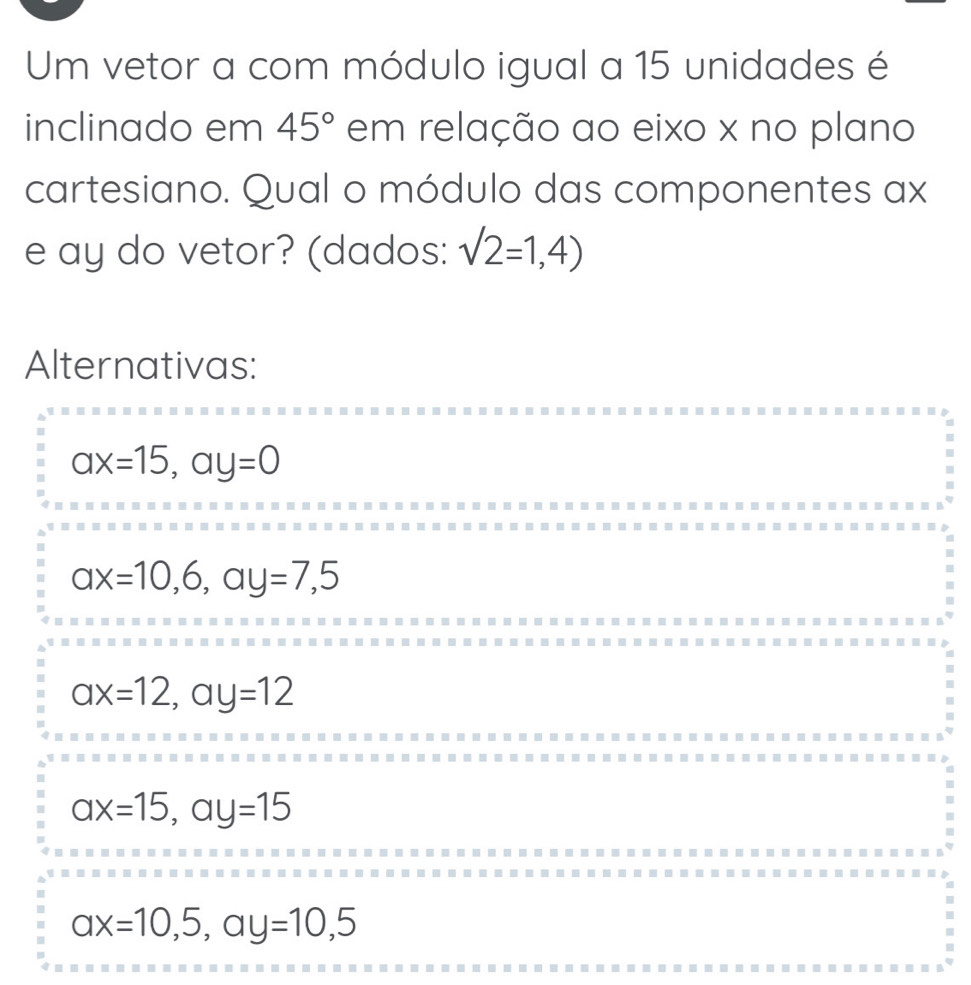 Um vetor a com módulo igual a 15 unidades é
inclinado em 45° em relação ao eixo x no plano
cartesiano. Qual o módulo das componentes ax
e ay do vetor? (dados: sqrt(2)=1,4)
Alternativas:
ax=15, ay=0
ax=10,6, ay=7,5
ax=12, ay=12
ax=15, ay=15
ax=10,5, ay=10,5