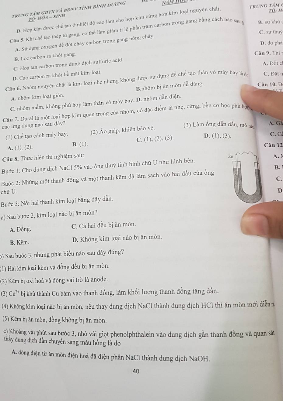 trung tâm gdtX và bdnV tỉnh bình dương
Năm hộc
Tó: h
TÓ: Hỏa - Sinh
D. Hợp kim được chế tạo ở nhiệt độ cao làm cho họp kim cứng hơn kim loại nguyên chất, trung tâm 6
Câu 5. Khi chế tạo thép từ gang, có thể làm giảm tỉ lệ phần trăm carbon trong gang bằng cách nào sau y B. sự khứ c
C. sự thuyỷ
D. do phá
A. Sử dụng oxygen để đốt cháy carbon trong gang nóng chảy.
B. Lọc carbon ra khỏi gang.
Câu 9. Thín
C. Hoà tan carbon trong dung dịch sulfuric acid.
A. Đốt c
D. Cạo carbon ra khỏi bề mặt kim loại.
Câu 6. Nhôm nguyên chất là kim loại nhẹ nhưng không được sử dụng để chế tạo thân vỏ máy bay là dộ C. Đặt n
B.nhôm bị ăn mòn dễ dàng.
âu 0. Đ

A. nhôm kim loại giòn.
C. nhôm mềm, không phù hợp làm thân vỏ máy bay. D. nhôm dẫn điện.
Câu 7. Dural là một loại hợp kim quan trọng của nhôm, có đặc điểm là nhẹ, cứng, bền cơ học phủ hợp,
các ứng dụng nào sau đây?
(1) Chế tạo cánh máy bay. (2) Áo giáp, khiên bảo vệ.
(3) Làm ống dẫn dầu, mỏ ne A. Gã
A. (1), (2). B. (1). C. (1), (2), (3). D. (1), (3).
C. Gi
Câu 12
Câu 8. Thực hiện thí nghiệm sau: Zn A. M
Buớc 1: Cho dung dịch NaCl 5% vào ống thuỷ tinh hình chữ U như hình bên.
B.
Buớc 2: Nhúng một thanh đồng và một thanh kẽm đã làm sạch vào hai đầu của ống
C.
chữ U. D
Buước 3: Nối hai thanh kim loại bằng dây dẫn.
a) Sau bước 2, kim loại nào bị ăn mòn?
A. Đồng. C. Cả hai đều bị ăn mòn.
B. Kẽm. D. Không kim loại nào bị ăn mòn.
6) Sau bước 3, những phát biểu nào sau đây đúng?
(1) Hai kim loại kẽm và đồng đều bị ăn mòn.
(2) Kẽm bị oxi hoá và đóng vai trò là anode.
(3) Cu^(2+) bị khử thành Cu bám vào thanh đồng, làm khối lượng thanh đồng tăng dần.
(4) Không kim loại nào bị ăn mòn, nếu thay dung dịch NaCl thành dung dịch HCl thì ăn mòn mới diễn 
(5) Kẽm bị ăn mòn, đồng không bị ăn mòn.
c) Khoảng vài phút sau bước 3, nhỏ vài giọt phenolphthalein vào dung dịch gần thanh đồng và quan sát
thấy dung dịch dẫn chuyền sang màu hồng là do
A. dòng điện từ ăn mòn điện hoá đã điện phân NaCl thành dung dịch NaOH.
40