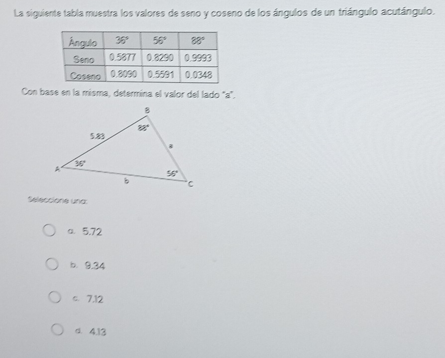 La siguiente tabla muestra los valores de seno y coseno de los ángulos de un triángulo acutángulo.
Con base en la misma, determina el valor del lado 'a".
Seleccione und:
a 5.72
b. 9.34
c. 7.12
d. 4.13