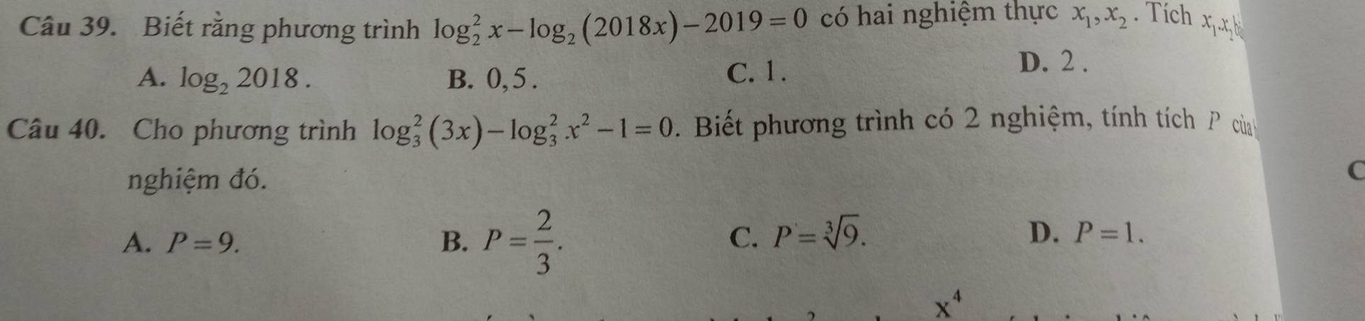 Biết rằng phương trình log _2^(2x-log _2)(2018x)-2019=0 có hai nghiệm thực x_1, x_2. Tích x_1. x_2
A. log _22018. B. 0, 5. C. 1.
D. 2.
Câu 40. Cho phương trình log _3^(2(3x)-log _3^2x^2)-1=0. Biết phương trình có 2 nghiệm, tính tích P củ h
nghiệm đó.
C
A. P=9. B. P= 2/3 . 
C. P=sqrt[3](9). D. P=1.
x^4