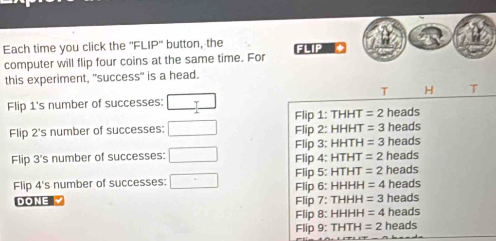 Each time you click the ''FLIP'' button, the
FLIP
computer will flip four coins at the same time. For
this experiment, "success" is a head.
T H T
Flip 1 's number of successes: □
Flip 1: THHT =2 heads
Flip 2 's number of successes: □ Flip 2: HHHT =3 heads
Flip 3: HHTH =3 heads
Flip 3 's number of successes: □ Flip 4: HTHT =2 heads
Flip 5: HTHT =2 heads
Flip 4 's number of successes: □ HHHH =4 heads
Flip 6:
DONE Flip 7: TH HH =3 heads
Flip 8: HHH H =4 heads
Flip 9: THTH=2 heads