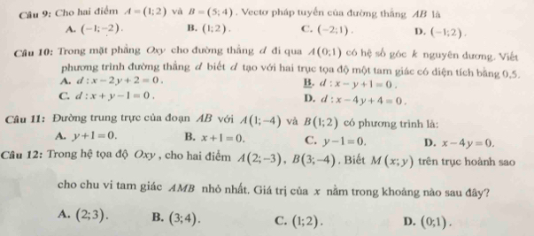 Cho hai điểm A=(1:2) và B=(5;4). Vectơ pháp tuyển của đường thắng AB là
A. (-1;-2). B. (1:2). C. (-2;1). D. (-1;2). 
Câu 10: Trong mặt phẳng Oxy cho đường thắng ơ đi qua A(0,1) có hệ số góc k nguyên dương. Viết
phương trình đường thằng & biết tạo với hai trục tọa độ một tam giác có diện tích bằng 0,5.
A. d:x-2y+2=0. B. d:x-y+1=0.
C. d:x+y-1=0. D. d:x-4y+4=0. 
Câu 11: Đường trung trực của đoạn AB với A(1;-4) và B(1;2) có phương trình là:
A. y+1=0. B. x+1=0. C. y-1=0. D. x-4y=0. 
Câu 12: Trong hệ tọa độ Oxy , cho hai điểm A(2;-3), B(3;-4). Biết M(x;y) trên trục hoành sao
cho chu vi tam giác AMB nhỏ nhất. Giá trị của x nằm trong khoảng nào sau đây?
A. (2;3). B. (3;4). C. (1;2). D. (0;1).