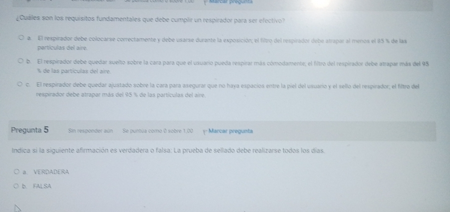 Marcar pregunta
¿Cuáles son los requísitos fundamentales que debe cumplir un respirador para ser efectivo?
a. El respirador debe colocarse correctamente y debe usarse durante la exposición; el filtro del respirador debe atrapar al menos el 85 % de las
partículas del aire.
b. El respirador debe quedar suelto sobre la cara para que el usuario pueda respirar más cómodamente; el filtro del respirador debe atrapar más del 95
% de las partículas del aire.
c. El respirador debe quedar ajustado sobre la cara para asegurar que no haya espacios entre la piel del usuario y el sello del respirador; el filtro del
respirador debe atrapar más del 95 % de las partículas del aire.
Pregunta 5 Sin responder aún Se puntúa como 0 sobre 1,00 = Marcar pregunta
Indica si la siguiente afirmación es verdadera o falsa: La prueba de sellado debe realizarse todos los días.
a. VERDADERA
b. FALSA