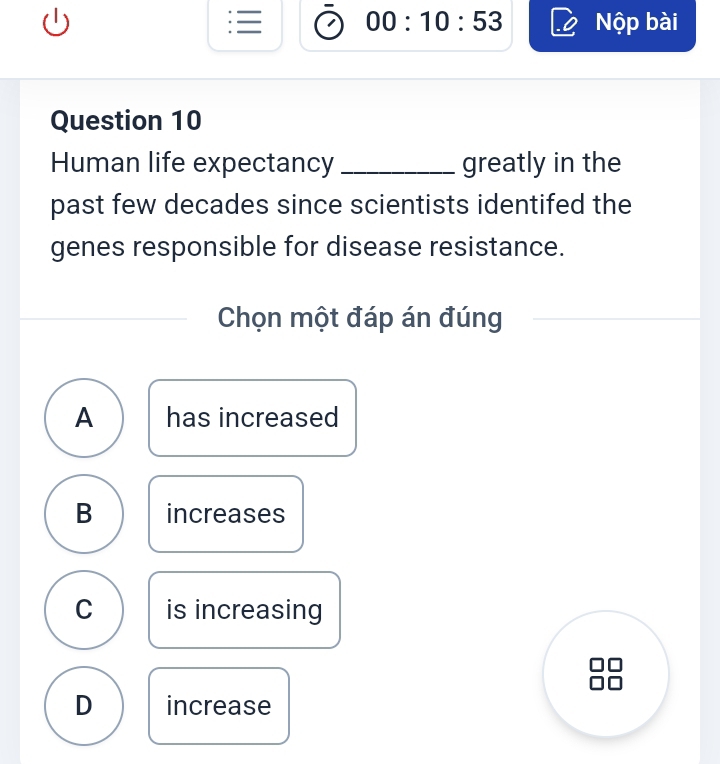 00:10:53 Nộp bài
Question 10
Human life expectancy _greatly in the
past few decades since scientists identifed the
genes responsible for disease resistance.
Chọn một đáp án đúng
A has increased
B increases
C is increasing
D increase