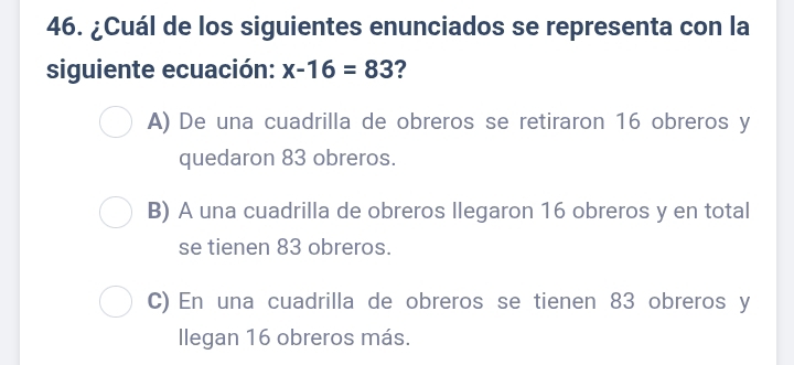 ¿Cuál de los siguientes enunciados se representa con la
siguiente ecuación: x-16=83 ?
A) De una cuadrilla de obreros se retiraron 16 obreros y
quedaron 83 obreros.
B) A una cuadrilla de obreros llegaron 16 obreros y en total
se tienen 83 obreros.
C) En una cuadrilla de obreros se tienen 83 obreros y
Ilegan 16 obreros más.