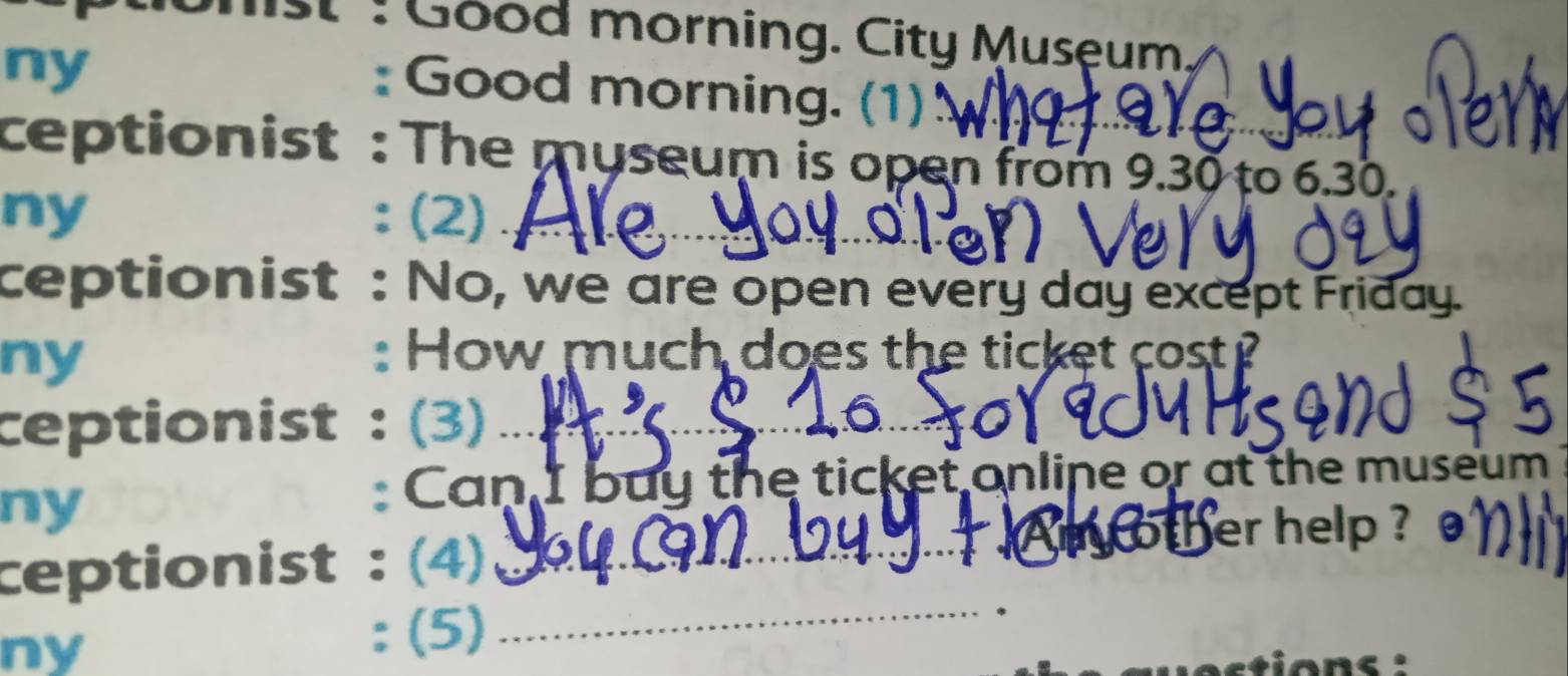 Good morning. City Musęum. 
ny 
: Good morning. (1) 
ceptionist : The museum is open from 9.30 to 6.30. 
ny :(2) 
ceptionist : No, we are open every day except Friday. 
ny : How much does the ticket cost ? 
ceptionist : (3)_ 
ny 
: Can I buy the ticket online or at the museum 
Am other help ? 
_ 
ceptionist : (4)_ 
ny 
: (5)