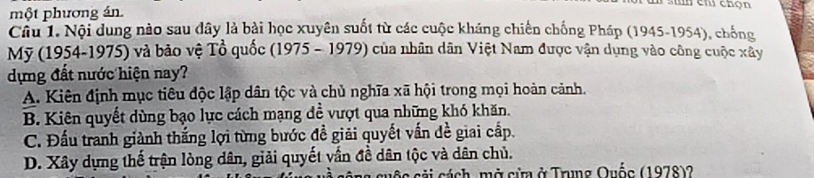 cm chọn
một phương án.
Câu 1. Nội dung nào sau dây là bài học xuyên suốt từ các cuộc kháng chiến chống Pháp (1945-1954), chống
Mỹ (1954-1975) và bảo vệ Tổ quốc (1975 - 1979) của nhân dân Việt Nam được vận dụng vào công cuộc xây
dựng đất nước hiện nay?
A. Kiên định mục tiêu độc lập dân tộc và chủ nghĩa xã hội trong mọi hoàn cảnh.
B. Kiên quyết dùng bạo lực cách mạng đề vượt qua những khó khăn.
C. Đấu tranh giành thắng lợi từng bước đề giải quyết vấn đề giai cấp.
D. Xây dựng thế trận lòng dân, giải quyết vấn đề dân tộc và dân chủ.
cải cách, mở cửa ở Trung Quốc (1978)?