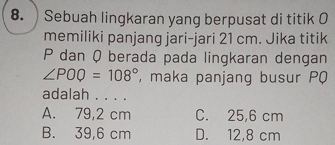 ) Sebuah lingkaran yang berpusat di titik 0
memiliki panjang jari-jari 21 cm. Jika titik
P dan Q berada pada lingkaran dengan
∠ POQ=108° , maka panjang busur PQ
adalah . . . .
A. 79,2 cm C. 25,6 cm
B. 39,6 cm D. 12,8 cm