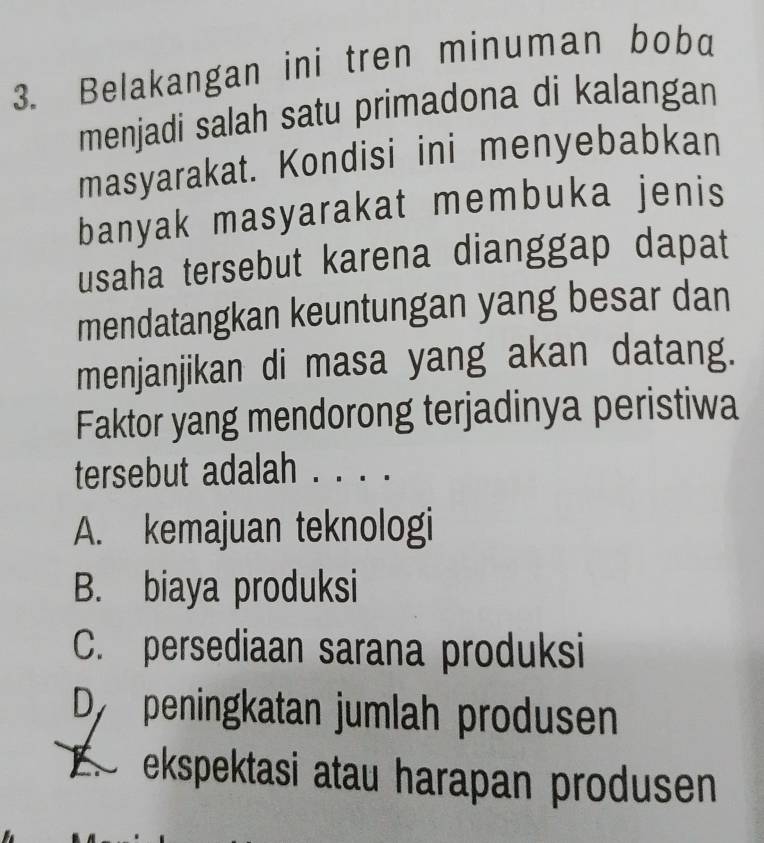 Belakangan ini tren minuman bob
menjadi salah satu primadona di kalangan
masyarakat. Kondisi ini menyebabkan
banyak masyarakat membuka jenis
usaha tersebut karena dianggap dapat
mendatangkan keuntungan yang besar dan
menjanjikan di masa yang akan datang.
Faktor yang mendorong terjadinya peristiwa
tersebut adalah . . . .
A. kemajuan teknologi
B. biaya produksi
C. persediaan sarana produksi
Dy peningkatan jumlah produsen
s ekspektasi atau harapan produsen