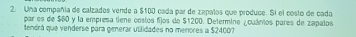 Una compañía de calzados vende a $100 cada par de zapatos que produce. Si el costo de cada 
par es de $60 y la empresa tiene costos fijos de $1200. Determine ¿cuántos pares de zapatos 
tendrá que venderse para generar utilidades no menores a $2400?