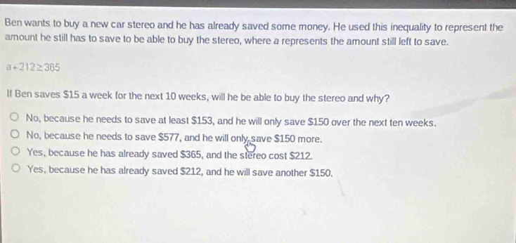 Ben wants to buy a new car stereo and he has already saved some money. He used this inequality to represent the
amount he still has to save to be able to buy the stereo, where a represents the amount still left to save.
a+212≥ 365
If Ben saves $15 a week for the next 10 weeks, will he be able to buy the stereo and why?
No, because he needs to save at least $153, and he will only save $150 over the next ten weeks.
No, because he needs to save $577, and he will only save $150 more.
Yes, because he has already saved $365, and the stereo cost $212.
Yes, because he has already saved $212, and he will save another $150.