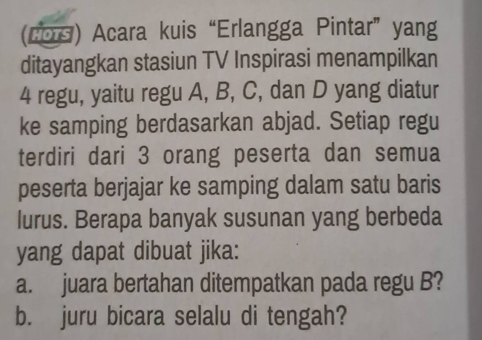 (cos) Acara kuis “Erlangga Pintar” yang 
ditayangkan stasiun TV Inspirasi menampilkan
4 regu, yaitu regu A, B, C, dan D yang diatur 
ke samping berdasarkan abjad. Setiap regu 
terdiri dari 3 orang peserta dan semua 
peserta berjajar ke samping dalam satu baris 
lurus. Berapa banyak susunan yang berbeda 
yang dapat dibuat jika: 
a. juara bertahan ditempatkan pada regu B? 
b. juru bicara selalu di tengah?