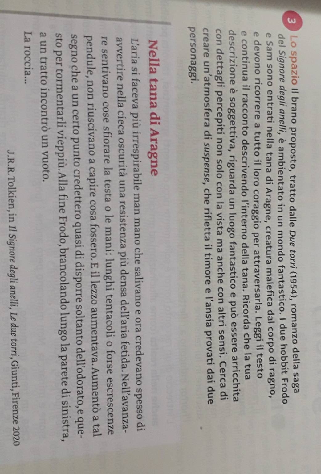 3 ) Lo spazio Il brano proposto, tratto dalle Due torri (1954), romanzo della saga 
del Signore degli anelli, è ambientato in un mondo fantastico. I due hobbit Frodo 
e Sam sono entrati nella tana di Aragne, creatura malefica dal corpo di ragno, 
e devono ricorrere a tutto il loro coraggio per attraversarla. Leggi il testo 
e continua il racconto descrivendo l’interno della tana. Ricorda che la tua 
descrizione è soggettiva, riguarda un luogo fantastico e può essere arricchita 
con dettagli percepiti non solo con la vista ma anche con altri sensi. Cerca di 
creare un’atmosfera di suspense, che rifletta il timore e l’ansia provati dai due 
personaggi. 
Nella tana di Aragne 
Laria si faceva più irrespirabile man mano che salivano e ora credevano spesso di 
avvertire nella cieca oscurità una resistenza più densa dell’aria fetida. Nell’avanza- 
re sentivano cose sfiorare la testa o le mani: lunghi tentacoli o forse escrescenze 
pendule, non riuscivano a capire cosa fossero. E il lezzo aumentava. Aumentò a tal 
segno che a un certo punto credettero quasi di disporre soltanto dell’odorato,e que- 
sto per tormentarli vieppiù.Alla fine Frodo, brancolando lungo la parete di sinistra, 
a un tratto incontrò un vuoto. 
La roccia... 
J.R.R. Tolkien, in Il Signore degli anelli, Le due torri,Giunti, Firenze 2020