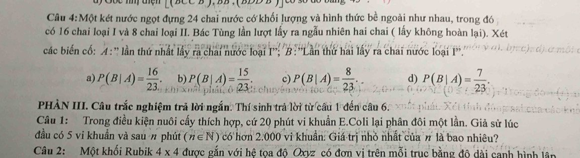 Gốc m tện
Câu 4:Một két nước ngọt đựng 24 chai nước có khối lượng và hình thức bề ngoài như nhau, trong đó
có 16 chai loại I và 8 chai loại II. Bác Tùng lần lượt lấy ra ngẫu nhiên hai chai ( lấy không hoàn lại). Xét
các biến cổ: 4: '' lần thứ nhất lấy ra chai nước loại I''; B:''Lần thứ hai lấy ra chai nước loại I''.
a) P(B|A)= 16/23 . b) P(B|A)= 15/23 . c) P(B|A)= 8/23 . d) P(B|A)= 7/23 . 
PHÀN III. Câu trắc nghiệm trả lời ngắn. Thí sinh trả lời từ câu 1 đến câu 6.
Câu 1: Trong điều kiện nuôi cấy thích hợp, cứ 20 phút vi khuẩn E.Coli lại phân đôi một lần. Giả sử lúc
đầu có 5 vi khuẩn và sau n phút (n∈ N) có hơn 2.000 vi khuẩn: Giá trị nhỏ nhất của n là bao nhiêu?
Câu 2: Một khối Rubik 4* 4 được gắn với hệ toa đô Oxvz có đơn vi trên mỗi trục bằng đô dài canh hình lầp