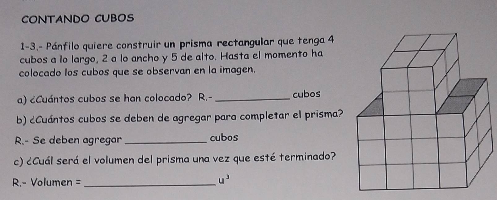 CONTANDO CUBOS 
1-3.- Pánfilo quiere construir un prisma rectangular que tenga 4
cubos a lo largo, 2 a lo ancho y 5 de alto. Hasta el momento ha 
colocado los cubos que se observan en la imagen. 
a) ¿Cuántos cubos se han colocado? R.- _cubos 
b) ¿Cuántos cubos se deben de agregar para completar el prisma? 
R.- Se deben agregar_ 
cubos 
c) ¿Cuál será el volumen del prisma una vez que esté terminado? 
R.- Volumen =_
u^3