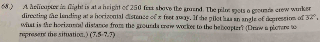 68.) A helicopter in flight is at a height of 250 feet above the ground. The pilot spots a grounds crew worker 
directing the landing at a horizontal distance of x feet away. If the pilot has an angle of depression of 32°, 
what is the horizontal distance from the grounds crew worker to the helicopter? (Draw a picture to 
represent the situation.) (7.5-7.7)