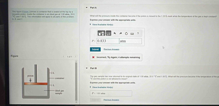 This figure (Eigure_①shows a container that is sealed at the top by a 
movable piston Inside the container is an ideal gas at 1.00 altm. 20.0
A, B, and C. C. and 1:00 L. This information will apply to all parts of this problem What will the pressure inside the container become if the piston is moved to the 120 L mark while the temperature of the gas is kept constant? 
Express your answer with the appropriate units. 
View Available Hint(s) 
?
P=[0.833 atm 
Submit Previous Answers 
Figure 1 of 1 Incorrect; Try Again; 4 attempts remaining 
Part B 
The gas sample has now returned to its onginal state of 1.00 atm. 200°C and 1.00 L. What will the pressure become if the temperature of the g°C and the piston is not allowed to move? 
Express your answer with the appropriate units. 
View Available Hint(s)
P=161atm
Previous Answers
