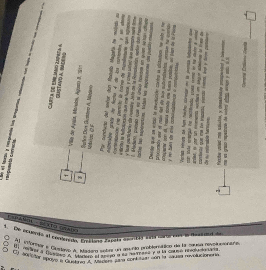 ESPANOL - SEXTO GRaDO
1.
De acuerdo al contenido, Emiliano Zapata escribió esta carta con-la finalidad de
A) informar a Gustavo A. Madero sobre un asunto problemático de la causa revolucionaria
B) reitirar a Gustavo A. Madero el apoyo a su hermano y a la causa revolucionaria.
C) solicitar apoyo a Gustavo A. Madero para continuar con la causa revolucionaria.