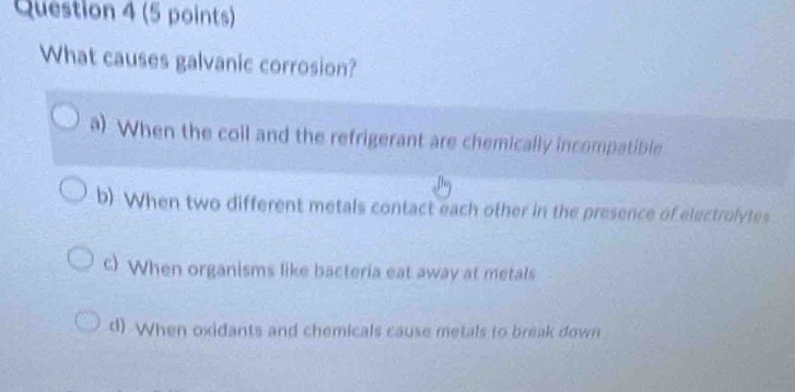 What causes galvanic corrosion?
a) When the coil and the refrigerant are chemically incompatible
b) When two different metals contact each other in the presence of electrolytes
c) When organisms like bacteria eat away at metals
d) When oxidants and chemicals cause metals to break down