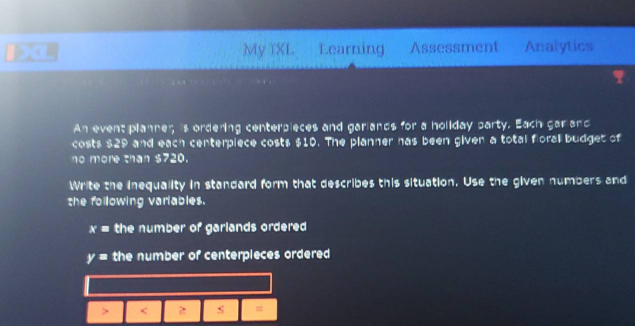 XL My TXL Learning Assessment Analytics 
An event planne; is ordering centerpieces and garlands for a holiday party. Each gar and 
costs $29 and each centerpiece costs $10. The planner has been given a total floral budget of 
ne more than $720. 
Write the inequality in standard form that describes this situation. Use the given numbers and 
the following variables.
x= the number of garlands ordered
y= the number of centerpieces ordered 
> < 2 s