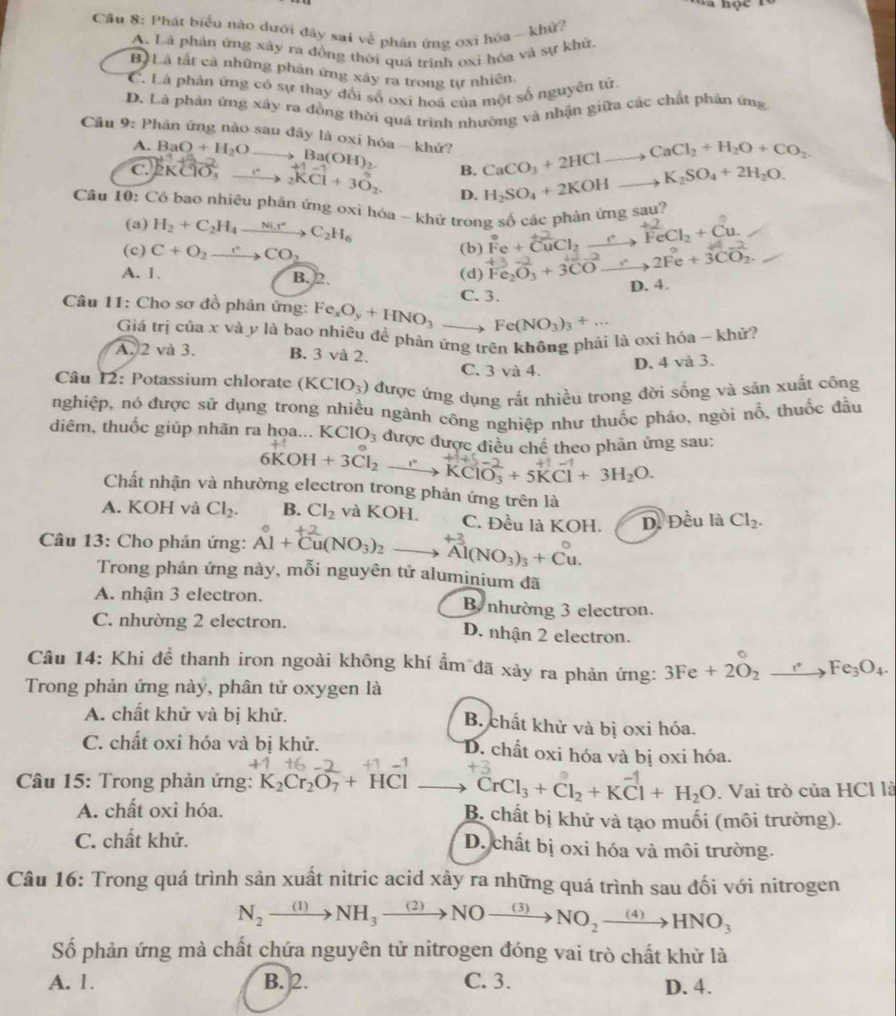 Cầu 8: Phát biểu nào đưới đây sai về phản ứng oxi hóa - khử?
A. Là phản ứng xây ra đồng thời quá trình oxi hóa và sự khử.
Bộ Là tất cả những phân ứng xây ra trong tự nhiên.
C. Là phản ứng có sự thay đổi số oxi hoá của một số nguyên tử
D. Là phản ứng xây ra đồng thời quá trình nhường và nhận giữa các chất phân ứng
Cầu 9: Phân ứng nào sau đây là oxi hóa - khứ? CaCO_3+2HClto CaCl_2+H_2O+CO_2. K_2SO_4+2H_2O.
M.7
A. BaO+H_2Oto Ba(OH)_2. B. H_2SO_4+2KOHto
C. 2KCl O_3 xrightarrow ._2K^-_2.CCoverset +3O_2+3O_2. D.
Câu 10: Có bao nhiêu phản ứng oxi hóa - khứ trong số các phản ứng sau?
(a) H_2+C_2H_4xrightarrow Ni.r°C_2H_6
(c) C+O_2to CO_2 (b) Fe + CuCl₂ ___  FeCl₃ + Cu.
A. 1. (d) Fe_2O_3+3COto 2Fe+3CO_2.
B. 2.
Câu 11: Cho sơ đồ phân ứng: Fe_xO_y+HNO_3to C. 3. D. 4.
Fe(NO_3)_3+...
Giá trị của x và y là bao nhiêu đề phản ứng trên không phải là oxi hóa - khử?
A. 2 và 3. B. 3 và 2.
C. 3va4.
D. 4 và 3.
Câu 12: Potassium chlorate (KClO_3) được ứng dụng rất nhiều trong đời sống và săn xuất công
nghiệp, nó được sử dụng trong nhiều ngành công nghiệp như thuốc pháo, ngòi nổ, thuốc đầu
diêm, thuốc giúp nhãn ra họa... I được được điều chế theo phản ứng sau:
6KOH+3Cl_2 xrightarrow I^(·)KClO_3^(-+5KCl+3H_2)O.
Chất nhận và nhường electron trong phản ứng trên là
A. KOH và Cl_2. B. Cl_2 và KOH. C. Đều là KOH. D. Đều là Cl_2.
Câu 13: Cho phản ứng: Al + Cu(NO₃)2 —→ Al(NO₃)₃ + Cu.
Trong phản ứng này, mỗi nguyên tử aluminium đã
A. nhận 3 electron. B nhường 3 electron.
C. nhường 2 electron. D. nhận 2 electron.
Câu 14: Khi để thanh iron ngoài không khí ẩm đã xảy ra phản ứng: 3Fe+2O_2to Fe_3O_4.
Trong phản ứng này, phân tử oxygen là
A. chất khử và bị khử. B. chất khử và bị oxi hóa.
C. chất oxi hóa và bị khử. D. chất oxi hóa và bị oxi hóa.
+3
Câu 15: Trong phản ứng: K_2Cr_2O_7+HCl _  CrCl_3+Cl_2+KCl+H_2O. Vai trò của HCl là
A. chất oxỉ hóa. B. chất bị khử và tạo muối (môi trường).
C. chất khử. D. chất bị oxi hóa và môi trường.
Câu 16: Trong quá trình sản xuất nitric acid xảy ra những quá trình sau đối với nitrogen
N_2to NH_3to 3to NOto NO_(3)NO_2xrightarrow (4)HNO_3
Số phản ứng mà chất chứa nguyên tử nitrogen đóng vai trò chất khử là
A. 1. B. 2. C. 3. D. 4.