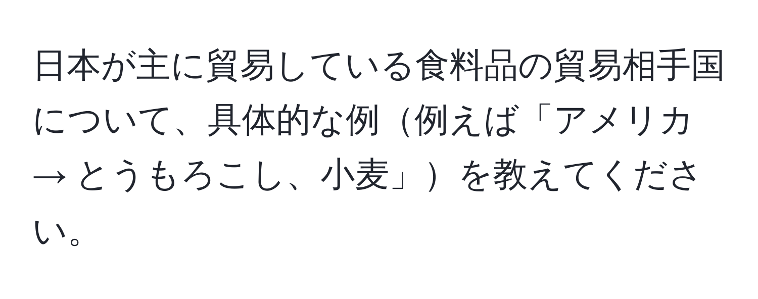 日本が主に貿易している食料品の貿易相手国について、具体的な例例えば「アメリカ → とうもろこし、小麦」を教えてください。