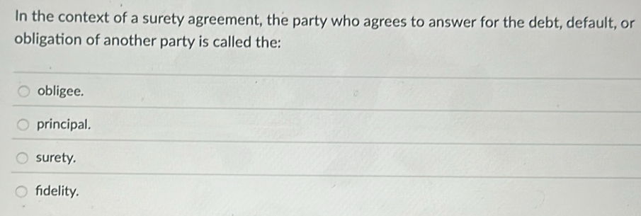 In the context of a surety agreement, the party who agrees to answer for the debt, default, or
obligation of another party is called the:
obligee.
principal.
surety.
fidelity.