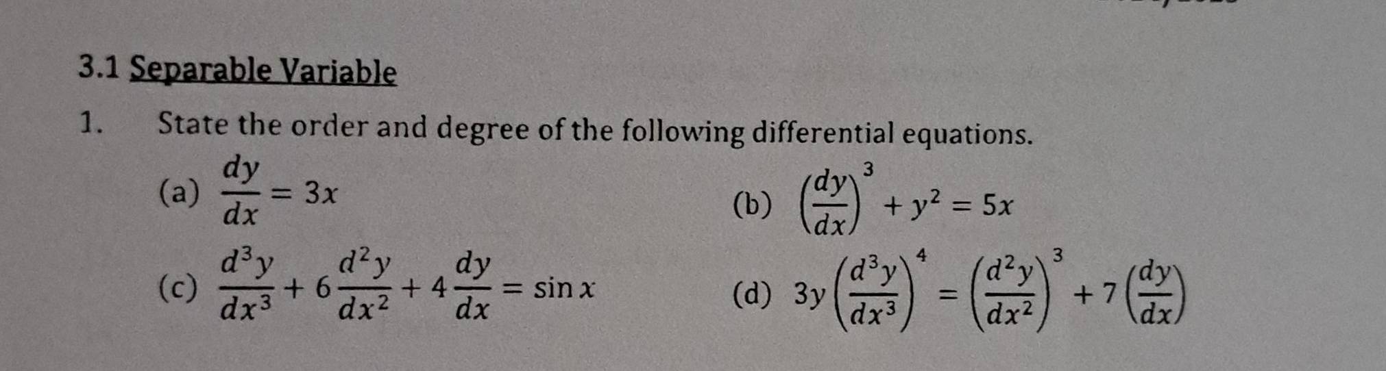 3.1 Separable Variable 
1. State the order and degree of the following differential equations. 
(a)  dy/dx =3x ( dy/dx )^3+y^2=5x
(b) 
(c)  d^3y/dx^3 +6 d^2y/dx^2 +4 dy/dx =sin x 3y( d^3y/dx^3 )^4=( d^2y/dx^2 )^3+7( dy/dx )
(d)