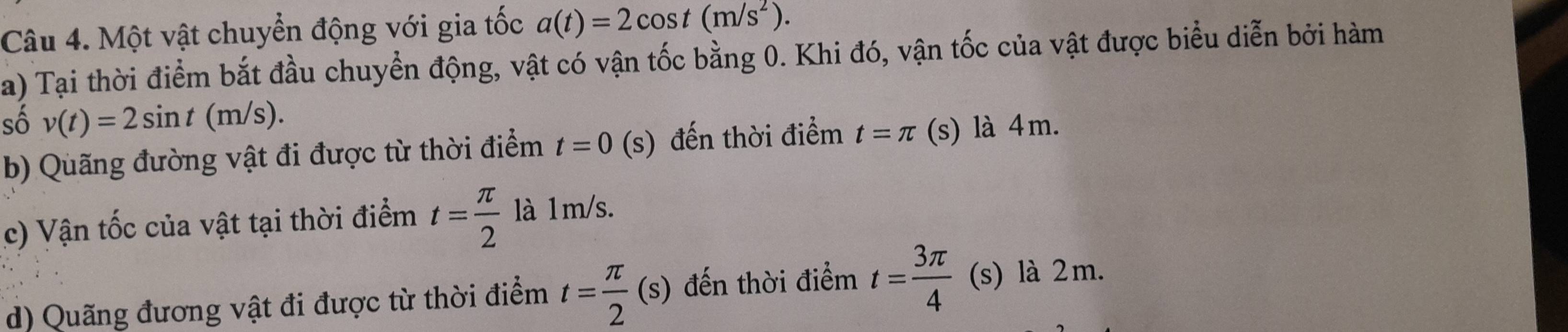 Một vật chuyển động với gia tốc a(t)=2cos t(m/s^2). 
a) Tại thời điểm bắt đầu chuyển động, vật có vận tốc bằng 0. Khi đó, vận tốc của vật được biểu diễn bởi hàm 
số v(t)=2sin t(m/s). 
b) Quãng đường vật đi được từ thời điểm t=0 1 (s) đến thời điểm t=π (s) là 4m. 
c) Vận tốc của vật tại thời điểm t= π /2  là 1m/s. 
d) Quãng đương vật đi được từ thời điểm t= π /2 (s) đến thời điểm t= 3π /4  (s) là 2m.