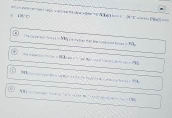 which slstement best helps to explain the observation that NH_3(l) bailk at -28°C wersãs PH_3(l)
4 126°C : Scls
The dispersion fonces =NH_1 g are weaker than the disparsion forces in PH_2
The dispersion forces in NHy are stronger than the dpole expole forces in
PH_3
NHs res hydragen bolding that is stronger than the digale didble forces in PH_2
NHa nas mygroget bording that is weaker than the spore dools forces in f 12_3