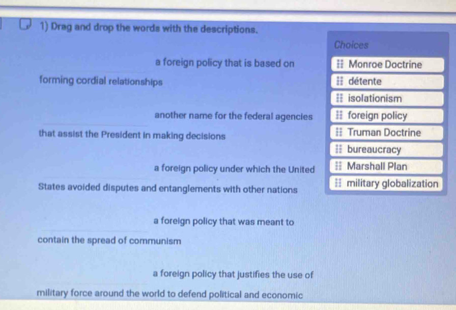 Drag and drop the words with the descriptions.
Choices
a foreign policy that is based on == Monroe Doctrine
forming cordial relationships == détente
== isolationism
another name for the federal agencies = foreign policy
that assist the President in making decisions = Truman Doctrine
bureaucracy
a foreign policy under which the United Marshall Plan
States avoided disputes and entanglements with other nations == military globalization
a foreign policy that was meant to
contain the spread of communism
a foreign policy that justifies the use of
military force around the world to defend political and economic