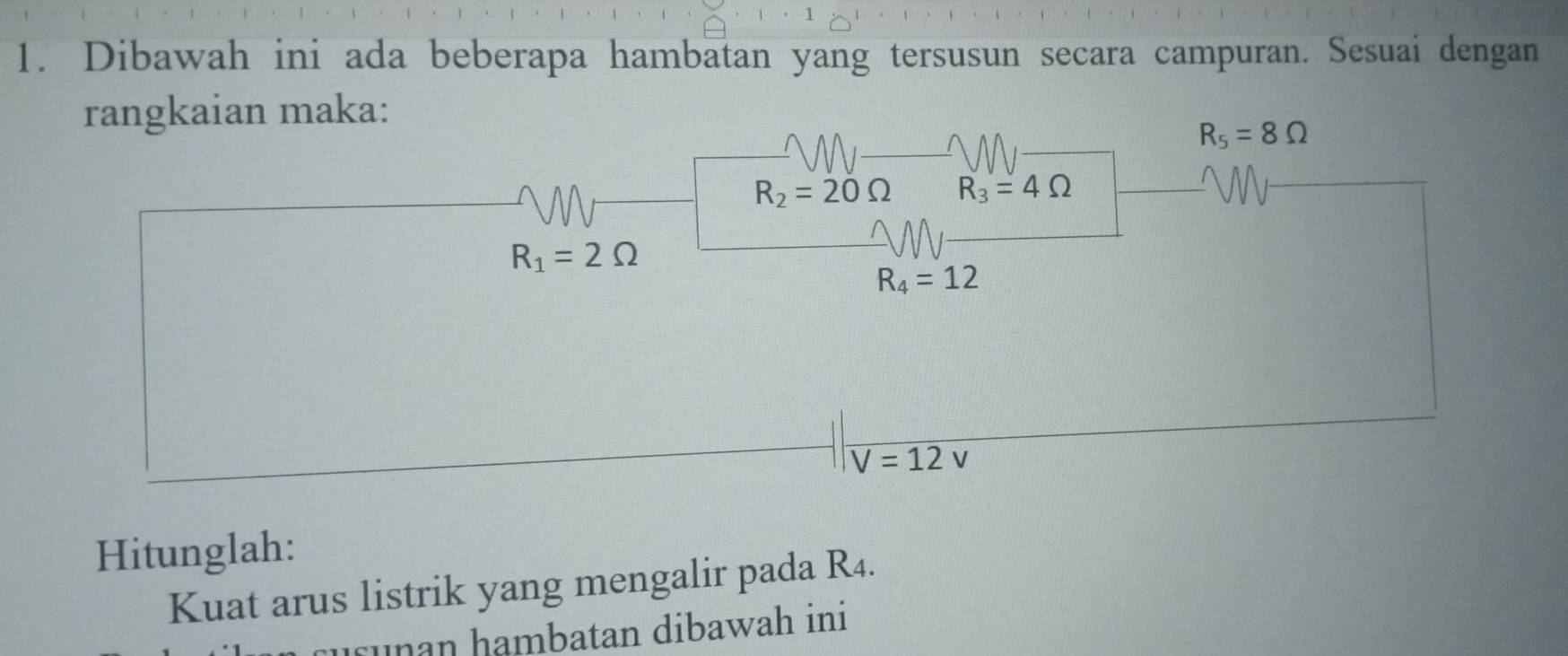 1 
1. Dibawah ini ada beberapa hambatan yang tersusun secara campuran. Sesuai dengan 
rangkaian maka:
R_5=8Omega
R_2=20Omega R_3=4Omega
R_1=2Omega
R_4=12
V=12v
Hitunglah: 
Kuat arus listrik yang mengalir pada R4. 
unan hambatan dibawah ini