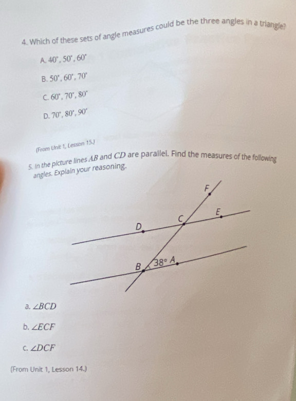 Which of these sets of angle measures could be the three angles in a triangle?
A. 40°,50°,60°
B. 50°,60°,70°
C. 60°,70°,80°
D. 70°,80°,90°
(From Unit 1, Lesson 15.)
5. In the picture lines AB and CD are parallel. Find the measures of the following
angles. Explain your reasoning.
a. ∠ BCD
b. ∠ ECF
C. ∠ DCF
(From Unit 1, Lesson 14.)