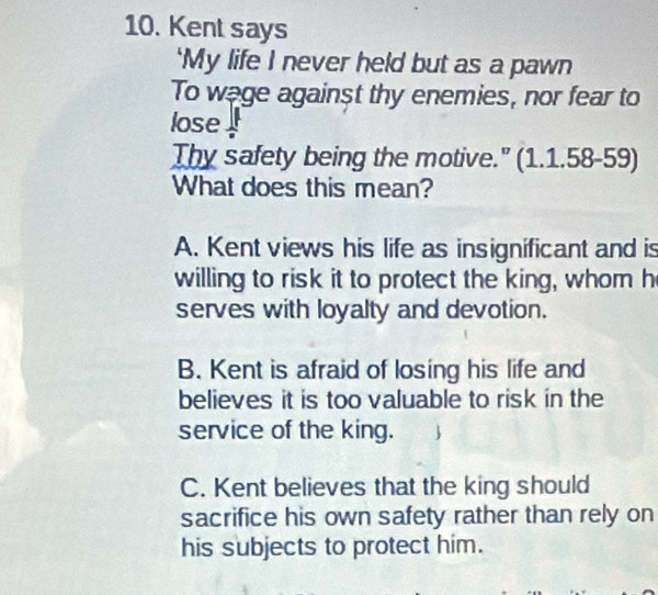 Kent says
‘My life I never held but as a pawn
To wage against thy enemies, nor fear to
lose 
Thy safety being the motive.” (1.1.58-59)
What does this mean?
A. Kent views his life as insignificant and is
willing to risk it to protect the king, whom h
serves with loyalty and devotion.
B. Kent is afraid of losing his life and
believes it is too valuable to risk in the
service of the king.
C. Kent believes that the king should
sacrifice his own safety rather than rely on
his subjects to protect him.