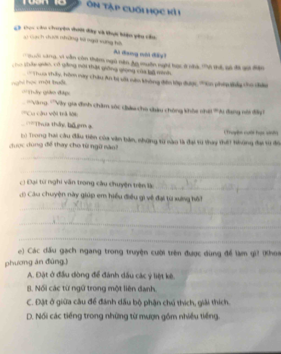 Ơn Tập cuối học kỷ
C》 Đọc câu chuyện dưới đây và thực hiện yêu cầu:
a) Gạch dưới những tử ngữ sung hộ
Al đang nói đấy?
: a oi sang, vi vẫn còn thêm ngũ nên An muên nghi học ở nhà V thế nô đã gọi diện
cho tháy giáo, cổ gắng nội thật giống giọng của bộ minh.
''Thua thấy, hôm nay châu An bị sốt nên không đến lớp được, '''un phép thầy cho diấu
nghi học một buổi.
''Thấy giáo đáp:
''Vàng: '''Vày gia đình chăm sóc châu cho châu chông khỏe nhi '''Ai đang nôi đây
'''Cu cậu vôi trả lời:
T 'Thựa thấy, bố em ạ.
(Truyện cuời học sinh)
b) Trong hai câu đấu tiên của văn bản, những từ nào là đại từ thay thế? Những đại từ đô
được dùng để thay cho từ ngữ nào?
_
_
c) Đại từ nghi vấn trong câu chuyện trên là_
) Câu chuyện này giúp em hiểu điều gì về đại từ xưng hô?
_
_
_
e) Các dấu gạch ngang trong truyện cười trên được dùng để làm gì? (Khoa
phương án đúng,)
A. Đặt ở đấu dòng để đánh dấu các ý liệt kê.
B. Nối các từ ngữ trong một liên danh,
C. Đặt ở giữa câu để đánh dấu bộ phận chú thích, giải thích.
D. Nối các tiếng trong những từ mượn gồm nhiều tiếng.
