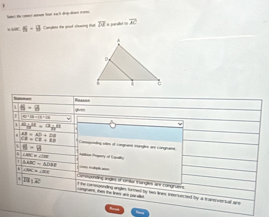 Snlect the conect answer from each drop-down messu. 
in IABC, N-H Complete the proof showing that overline DE is parallel to overline AC. 
Statement Reason 
1  42/13 = □ /□  
given 
2 overline (AD=)°=CE=DB
a 
3  (AD+DB)/DB =frac CE=frac DBDB t 
4 AB=AD+DB
CB=CE+EB Comesponding sides of congruent triangles are congruent. 
5 B=8
4 
Addition Property of Equality 
6 ∠ ABC≌ ∠ DBE $ 
7 △ ABCsim △ DBE c cmss multuplication
|overline DE||overline AC
B ∠ BAC≌ ∠ BDE Corresponding angles of similar triangles are congruent. 
it the corresponding angles formed by two lines intersected by a transversal are 
congruent, then the lines are parallel. 
Reset fexs