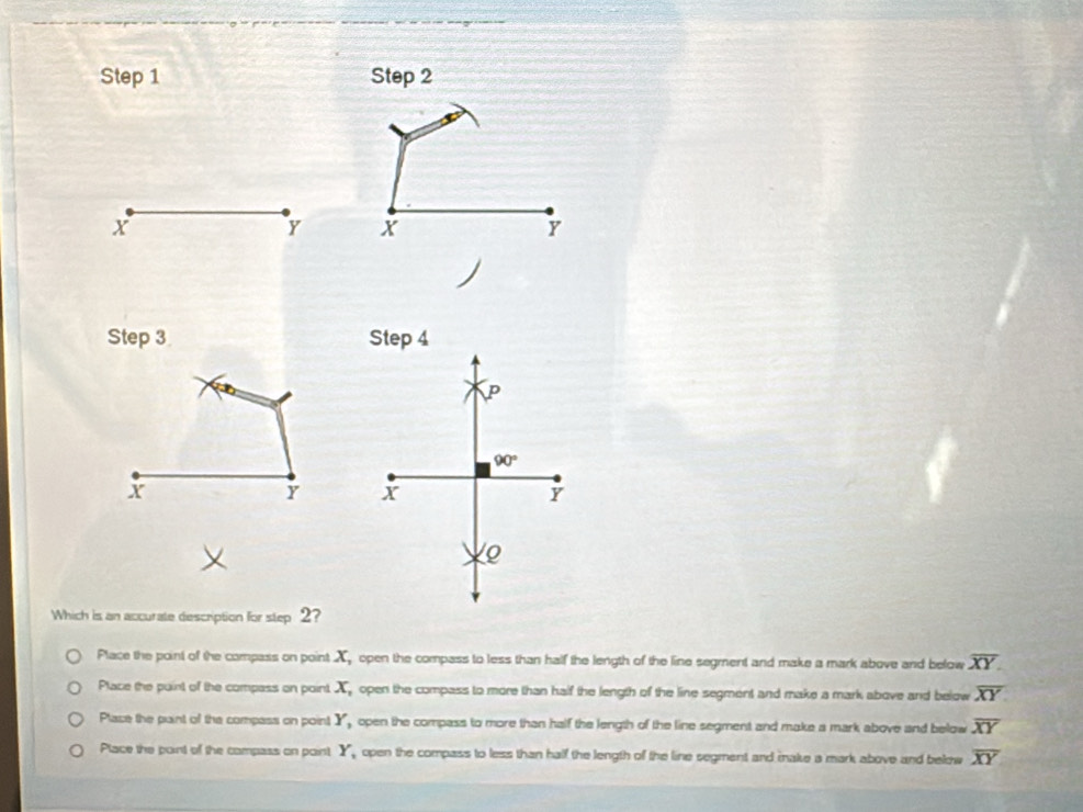 Step 1 Step 2
x
Y X
Y
Step 3 Step 4
P
90°
X
Y x
Y
Q
Which is an accurate description for step 2?
Place the point of the compass on point Xopen the compass to less than half the length of the line segment and make a mark above and below overline XY.
Place the puint of the compass on point X open the compass to more than half the length of the line segment and make a mark above and below overline XY
Place the paint of the compass on point Y, open the compass to more than half the length of the line segment and make a mark above and below overline XY
Place the paint of the compass on paint Y, , open the compass to less than half the length of the line segment and make a mark above and below overline XY