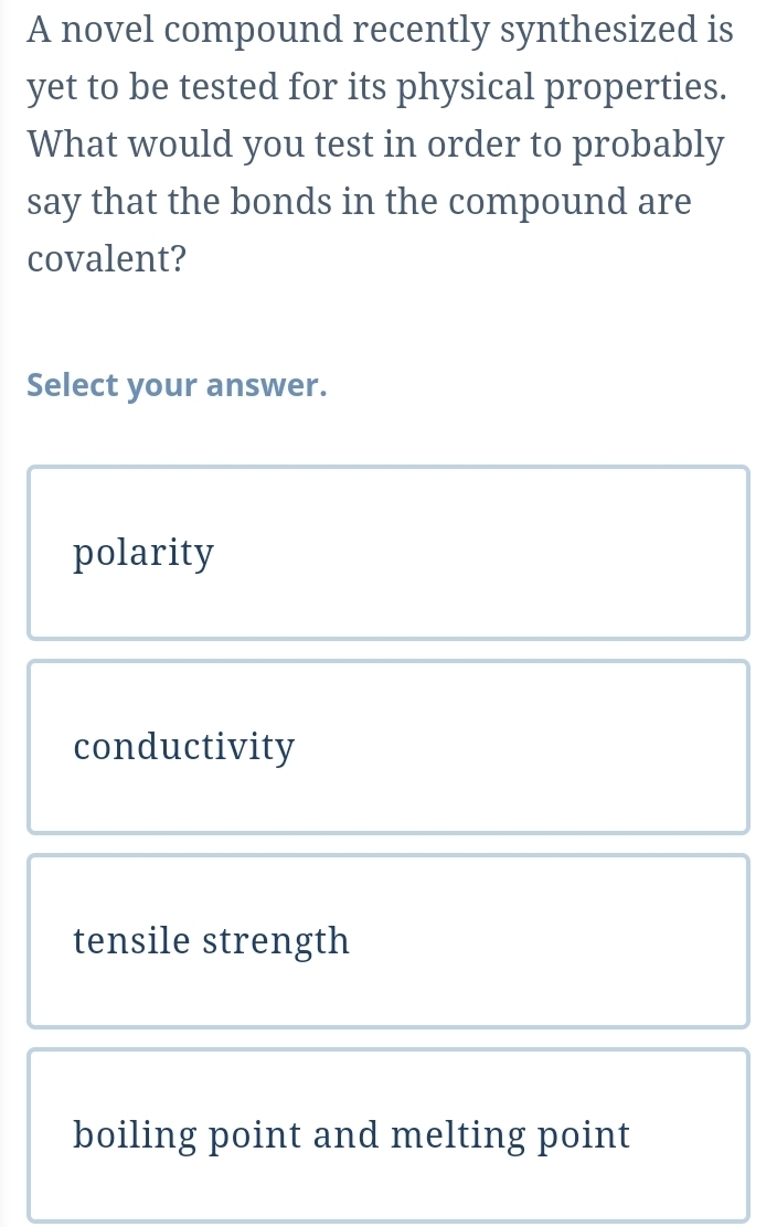 A novel compound recently synthesized is
yet to be tested for its physical properties.
What would you test in order to probably
say that the bonds in the compound are
covalent?
Select your answer.
polarity
conductivity
tensile strength
boiling point and melting point