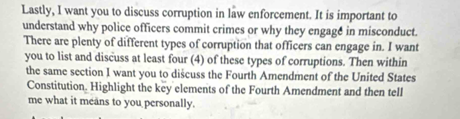 Lastly, I want you to discuss corruption in law enforcement. It is important to 
understand why police officers commit crimes or why they engage in misconduct. 
There are plenty of different types of corruption that officers can engage in. I want 
you to list and discuss at least four (4) of these types of corruptions. Then within 
the same section I want you to dišcuss the Fourth Amendment of the United States 
Constitution. Highlight the key elements of the Fourth Amendment and then tell 
me what it means to you personally.