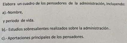 Elabora un cuadro de los pensadores de la administración, incluyendo: 
a).-Nombre, 
y período de vida. 
b).- Estudios sobresalientes realizados sobre la administración . 
c).- Aportaciones principales de los pensadores.